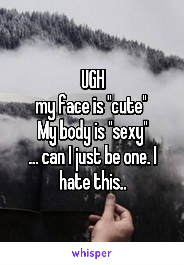 UGH
my face is "cute" 
My body is "sexy"
... can I just be one. I hate this..