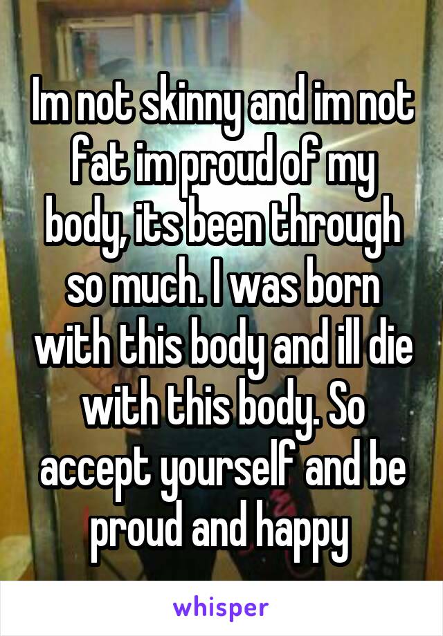 Im not skinny and im not fat im proud of my body, its been through so much. I was born with this body and ill die with this body. So accept yourself and be proud and happy 