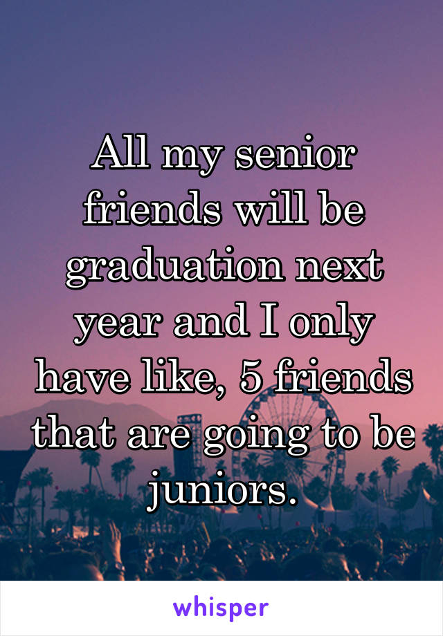 All my senior friends will be graduation next year and I only have like, 5 friends that are going to be juniors.