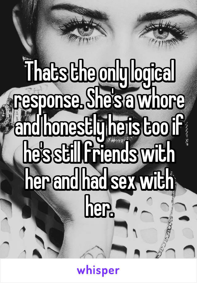 Thats the only logical response. She's a whore and honestly he is too if he's still friends with her and had sex with her.