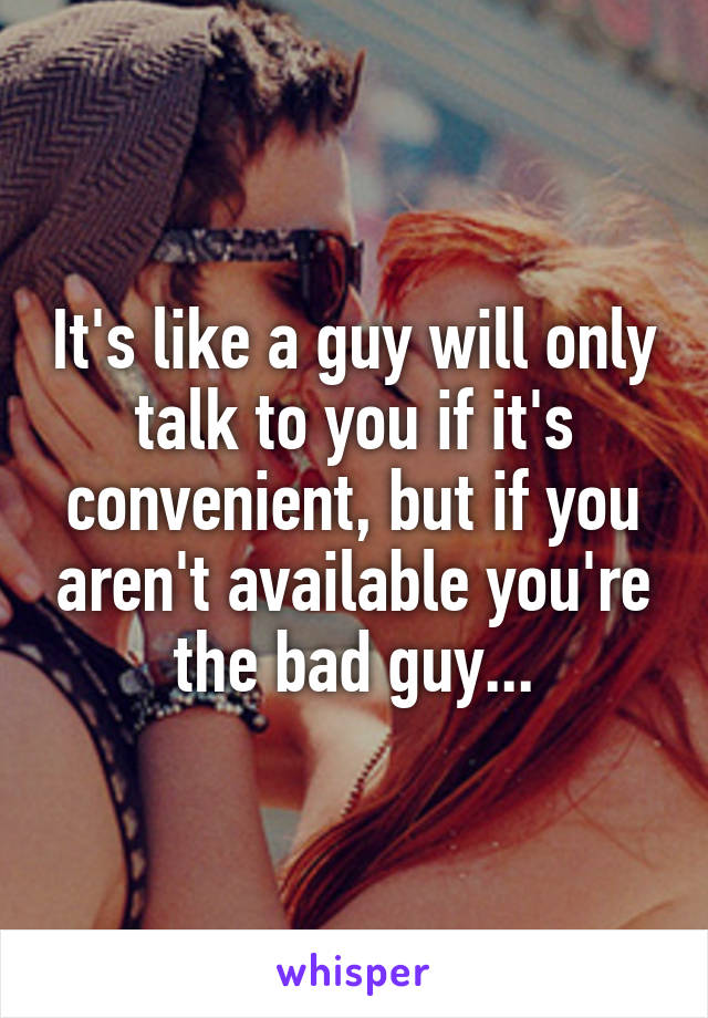 It's like a guy will only talk to you if it's convenient, but if you aren't available you're the bad guy...