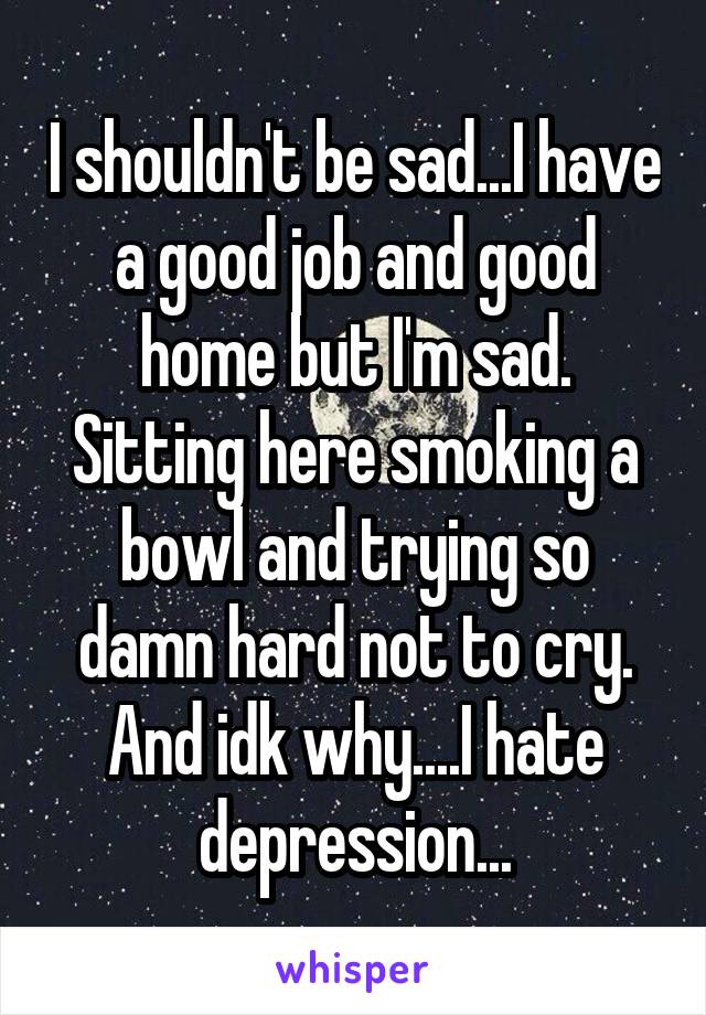 I shouldn't be sad...I have a good job and good home but I'm sad. Sitting here smoking a bowl and trying so damn hard not to cry. And idk why....I hate depression...