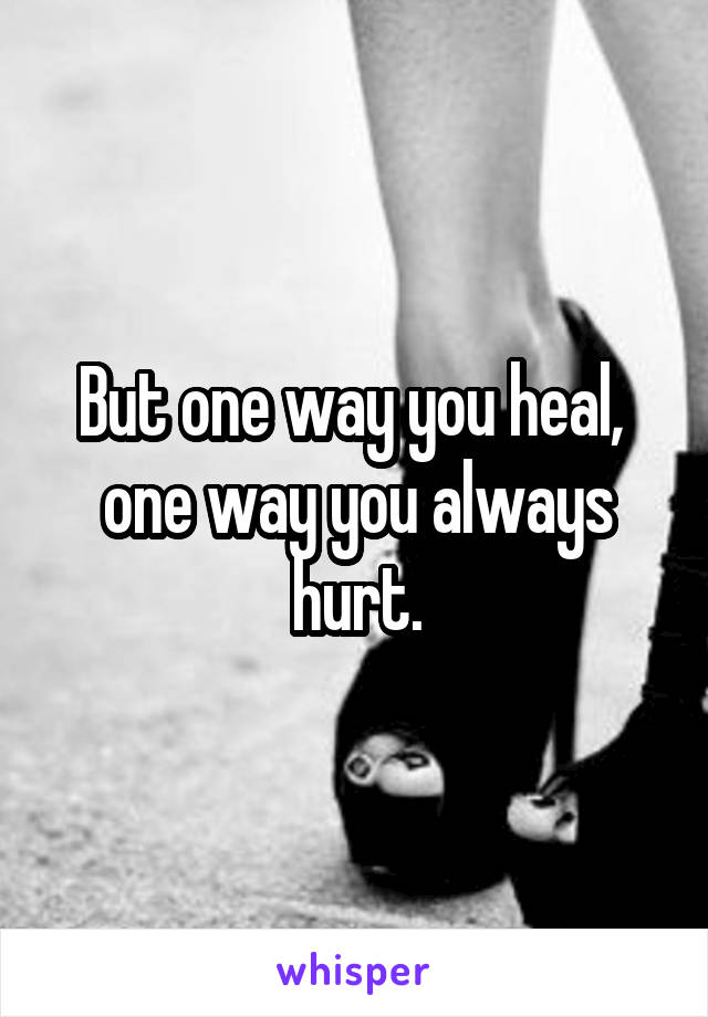 But one way you heal,  one way you always hurt.