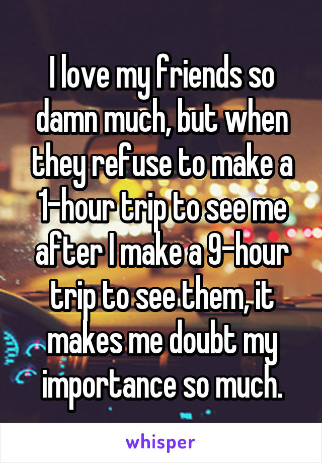 I love my friends so damn much, but when they refuse to make a 1-hour trip to see me after I make a 9-hour trip to see them, it makes me doubt my importance so much.