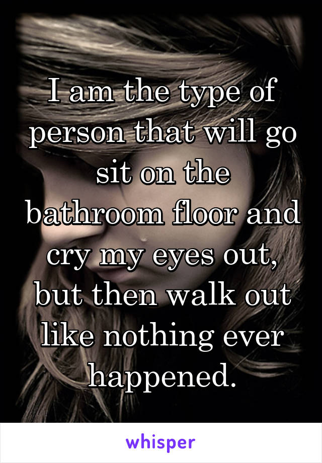 I am the type of person that will go sit on the bathroom floor and cry my eyes out, but then walk out like nothing ever happened.