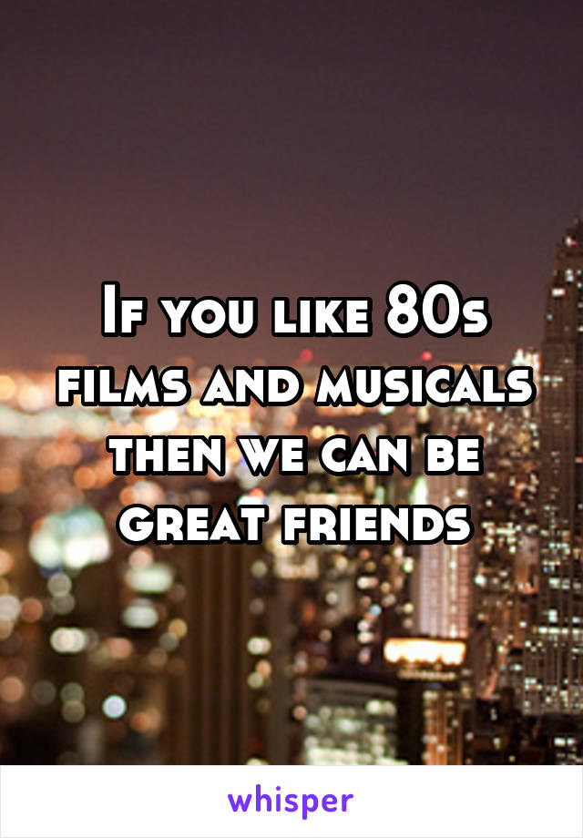 If you like 80s films and musicals then we can be great friends