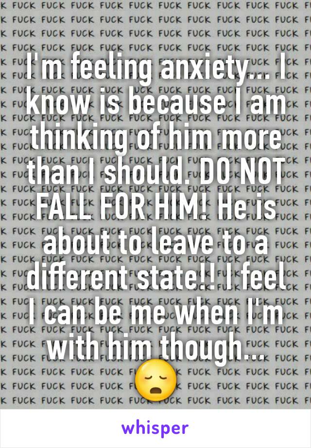 I'm feeling anxiety... I know is because I am thinking of him more than I should. DO NOT FALL FOR HIM! He is about to leave to a different state!! I feel I can be me when I'm with him though... 😳