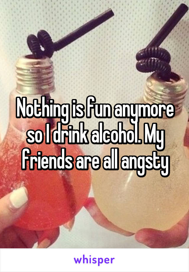 Nothing is fun anymore so I drink alcohol. My friends are all angsty