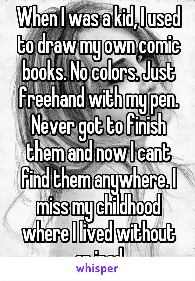 When I was a kid, I used to draw my own comic books. No colors. Just freehand with my pen. Never got to finish them and now I cant find them anywhere. I miss my childhood where I lived without an ipad