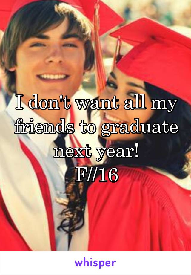 I don't want all my friends to graduate next year!
F//16