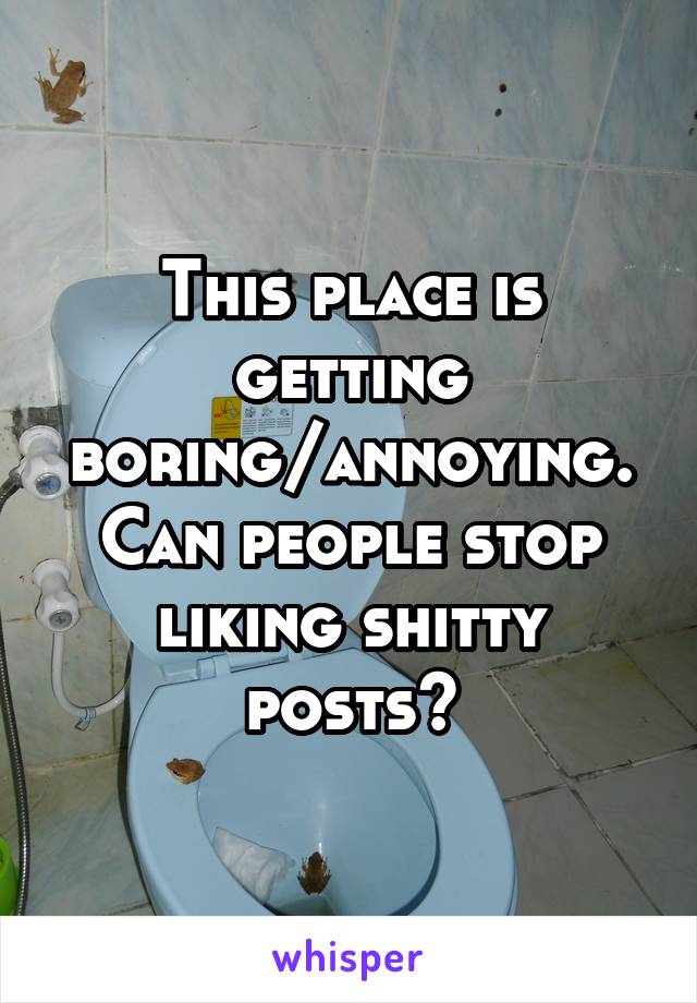 This place is getting boring/annoying. Can people stop liking shitty posts?