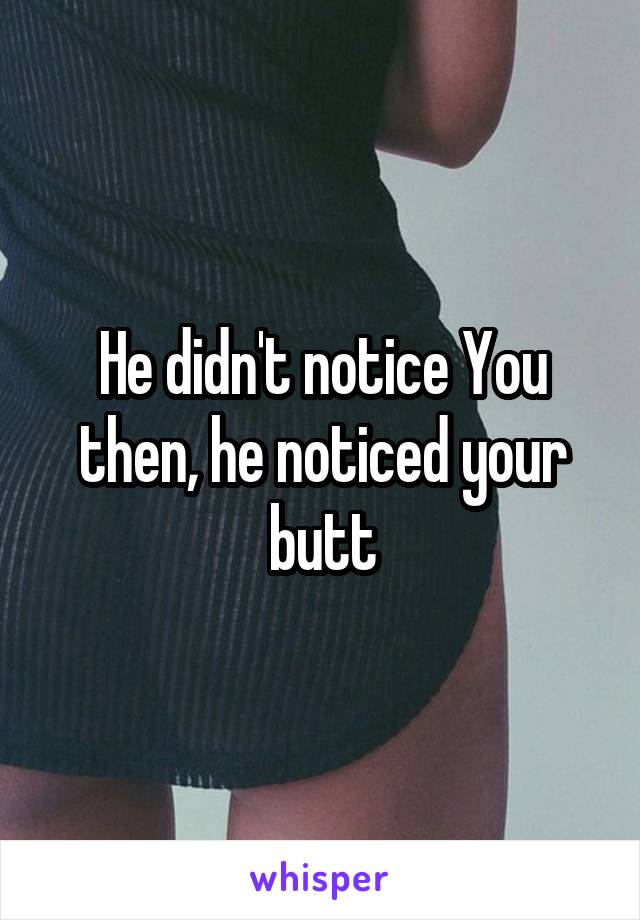 He didn't notice You then, he noticed your butt