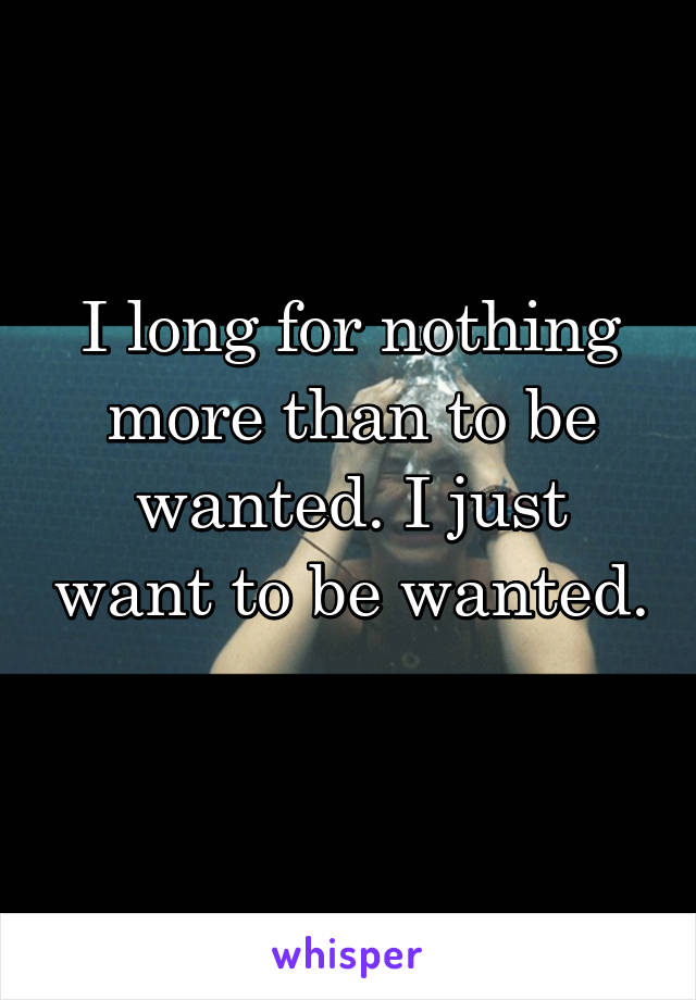 I long for nothing more than to be wanted. I just want to be wanted. 