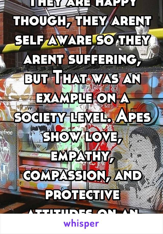 They are happy though, they arent self aware so they arent suffering, but That was an example on a society level. Apes show love, empathy, compassion, and protective attitudes on an interpersonal levl