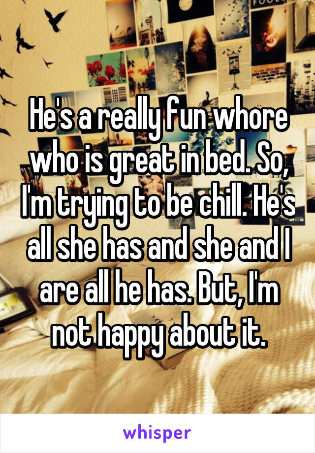 He's a really fun whore who is great in bed. So, I'm trying to be chill. He's all she has and she and I are all he has. But, I'm not happy about it.