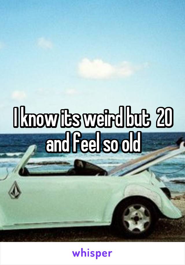 I know its weird but  20 and feel so old