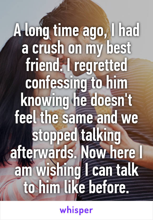 A long time ago, I had a crush on my best friend. I regretted confessing to him knowing he doesn't feel the same and we stopped talking afterwards. Now here I am wishing I can talk to him like before.