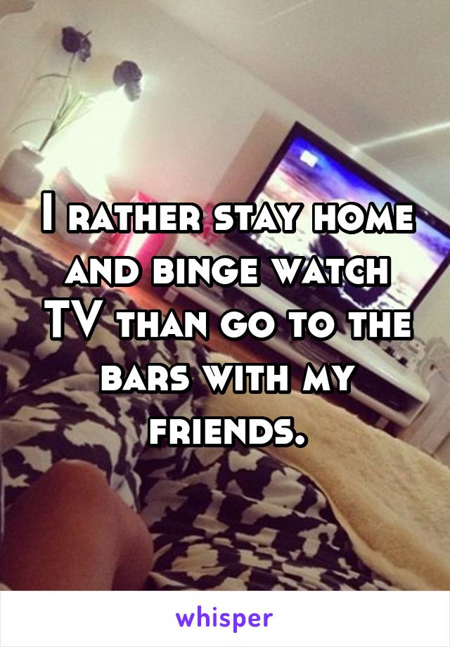 I rather stay home and binge watch TV than go to the bars with my friends.