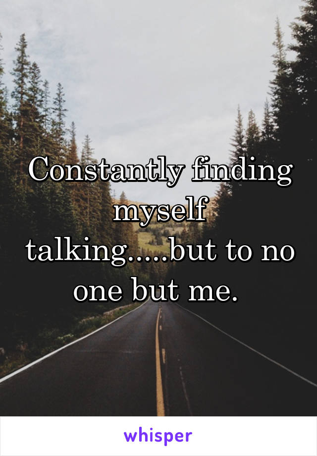 Constantly finding myself talking.....but to no one but me. 