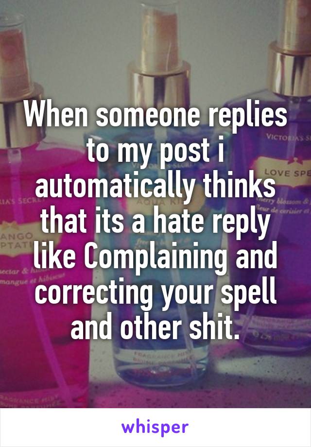 When someone replies to my post i automatically thinks that its a hate reply like Complaining and correcting your spell and other shit.