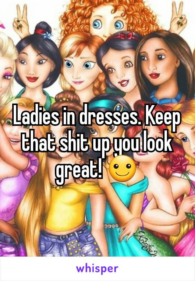 Ladies in dresses. Keep that shit up you look great! ☺