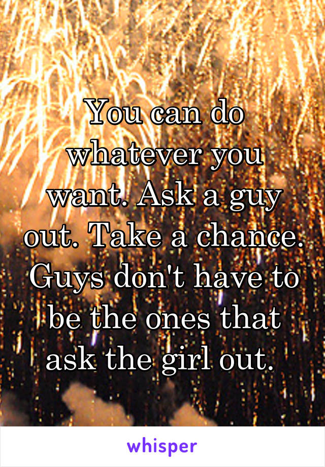 You can do whatever you want. Ask a guy out. Take a chance. Guys don't have to be the ones that ask the girl out. 