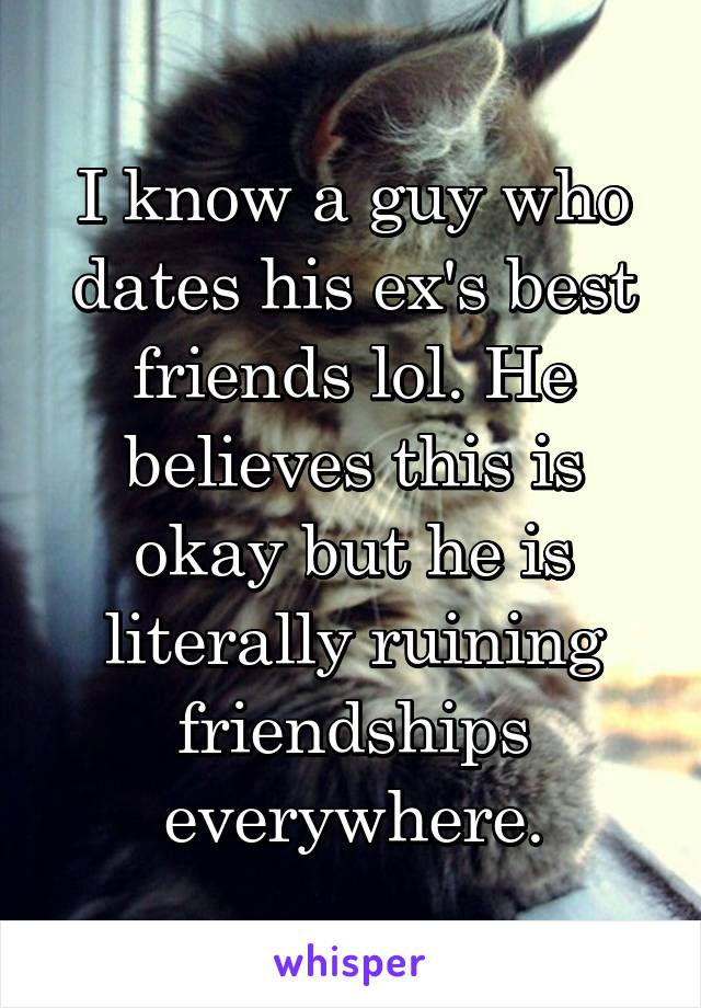 I know a guy who dates his ex's best friends lol. He believes this is okay but he is literally ruining friendships everywhere.