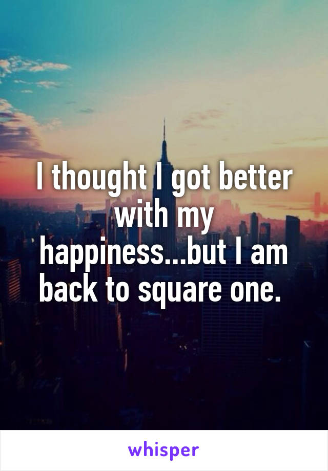 I thought I got better with my happiness...but I am back to square one. 