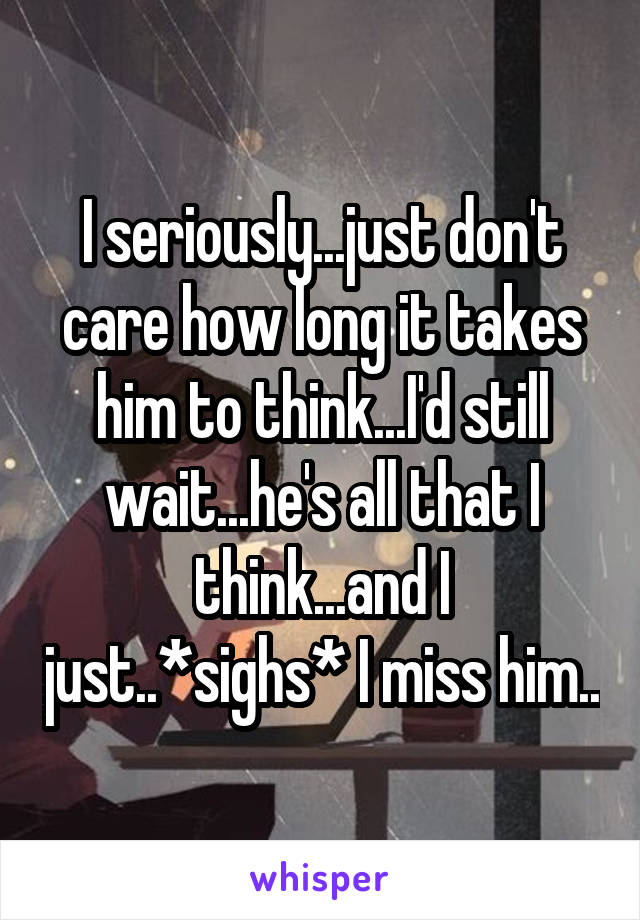 I seriously...just don't care how long it takes him to think...I'd still wait...he's all that I think...and I just..*sighs* I miss him..