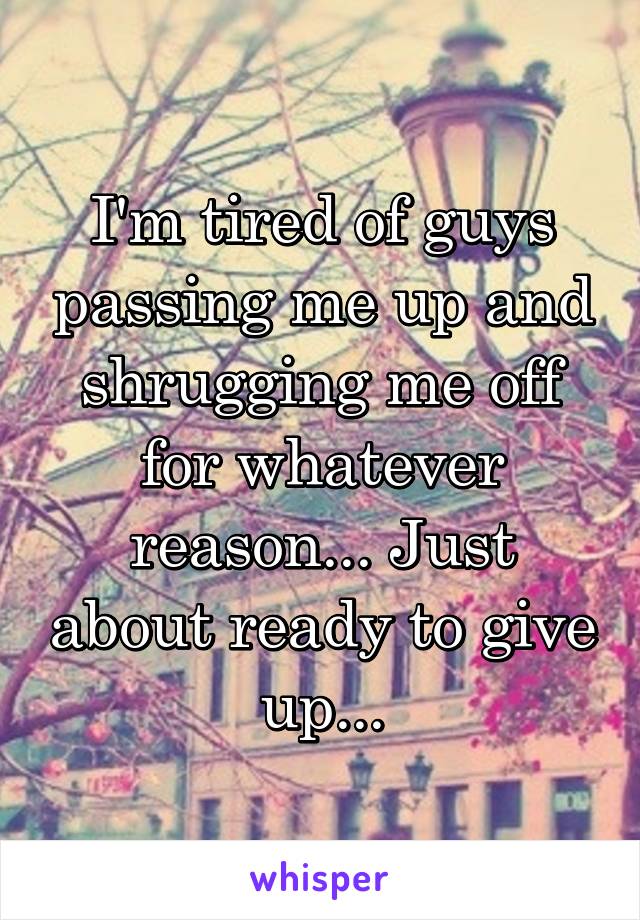 I'm tired of guys passing me up and shrugging me off for whatever reason... Just about ready to give up...