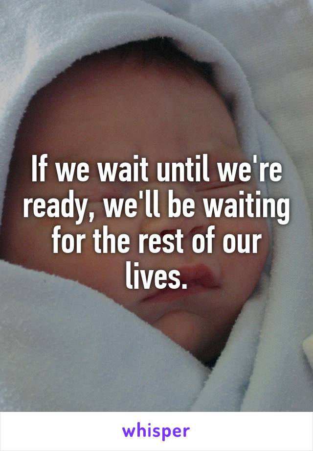 If we wait until we're ready, we'll be waiting for the rest of our lives.