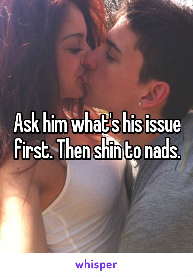 Ask him what's his issue first. Then shin to nads.