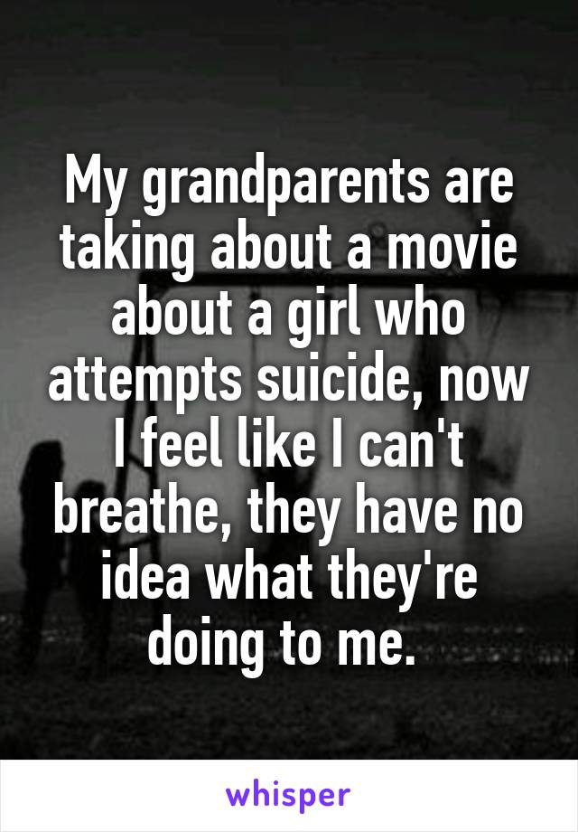 My grandparents are taking about a movie about a girl who attempts suicide, now I feel like I can't breathe, they have no idea what they're doing to me. 