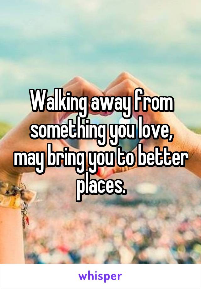 Walking away from something you love, may bring you to better places.