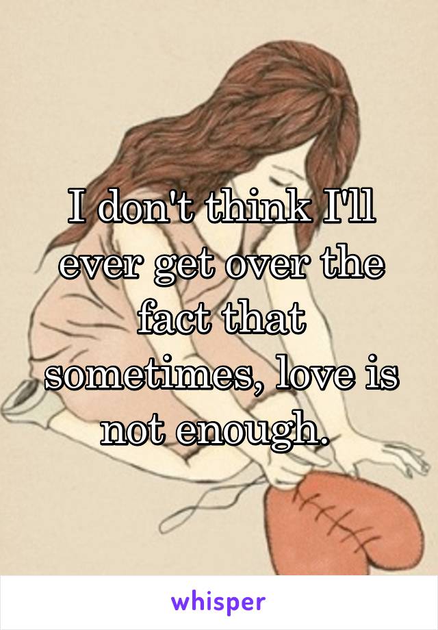 I don't think I'll ever get over the fact that sometimes, love is not enough. 