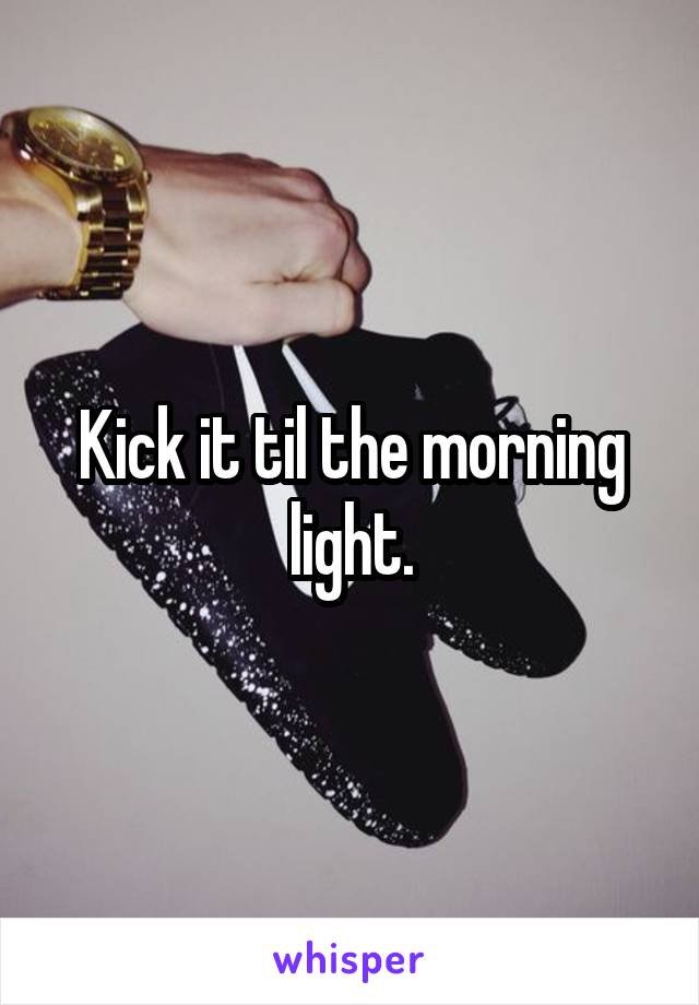 Kick it til the morning light.