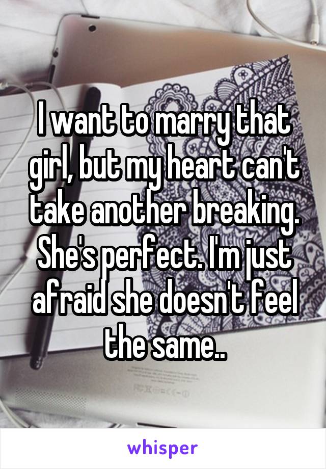 I want to marry that girl, but my heart can't take another breaking. She's perfect. I'm just afraid she doesn't feel the same..