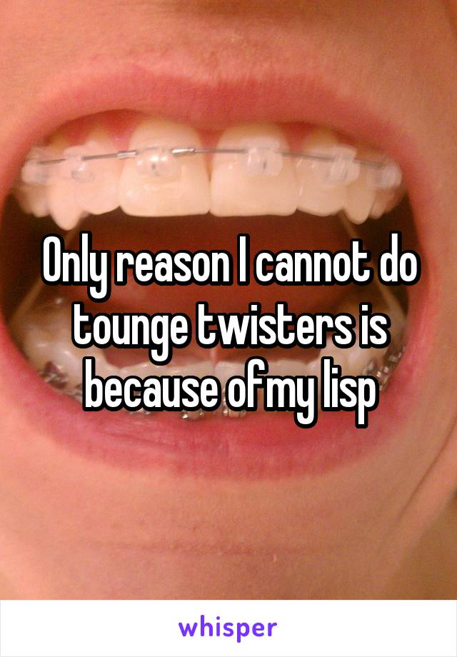 Only reason I cannot do tounge twisters is because ofmy lisp