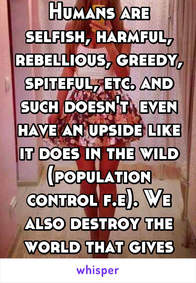 Humans are selfish, harmful, rebellious, greedy, spiteful, etc. and such doesn't  even have an upside like it does in the wild (population control f.e). We also destroy the world that gives us life