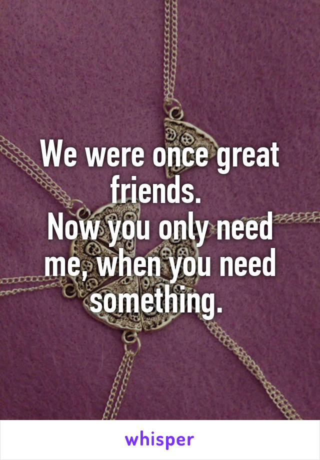 We were once great friends. 
Now you only need me, when you need something. 