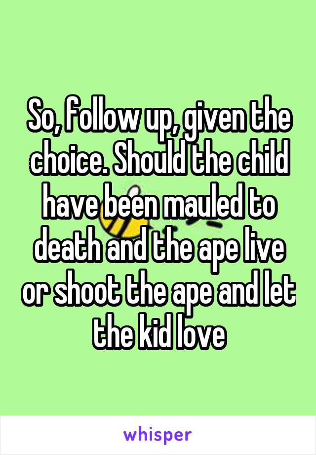 So, follow up, given the choice. Should the child have been mauled to death and the ape live or shoot the ape and let the kid love