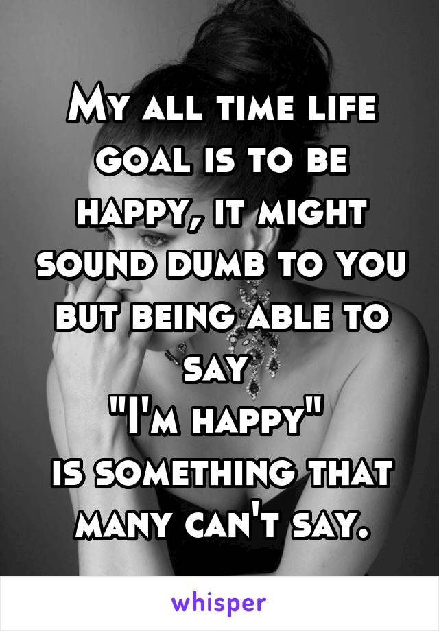 My all time life goal is to be happy, it might sound dumb to you but being able to say 
"I'm happy" 
is something that many can't say.