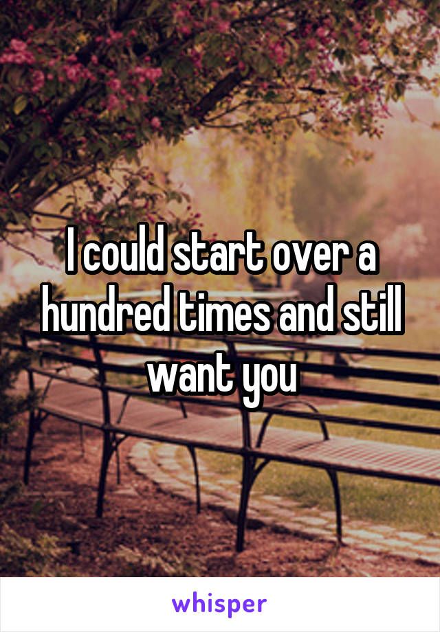 I could start over a hundred times and still want you