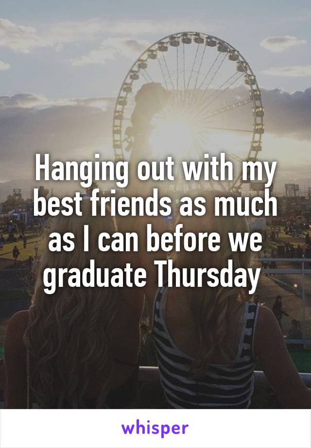 Hanging out with my best friends as much as I can before we graduate Thursday 