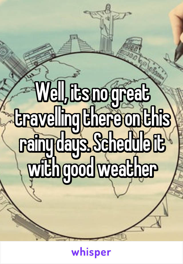 Well, its no great travelling there on this rainy days. Schedule it with good weather