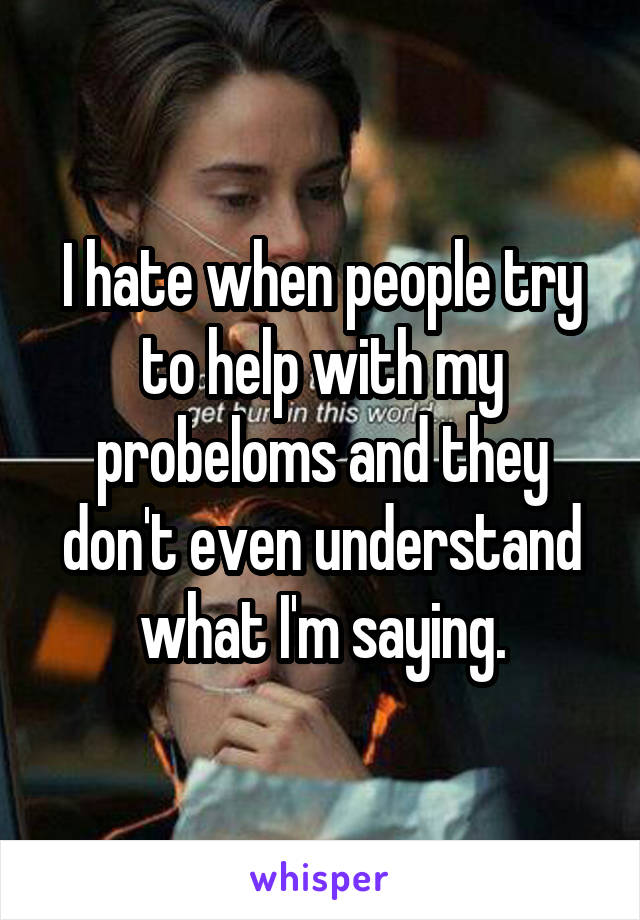 I hate when people try to help with my probeloms and they don't even understand what I'm saying.