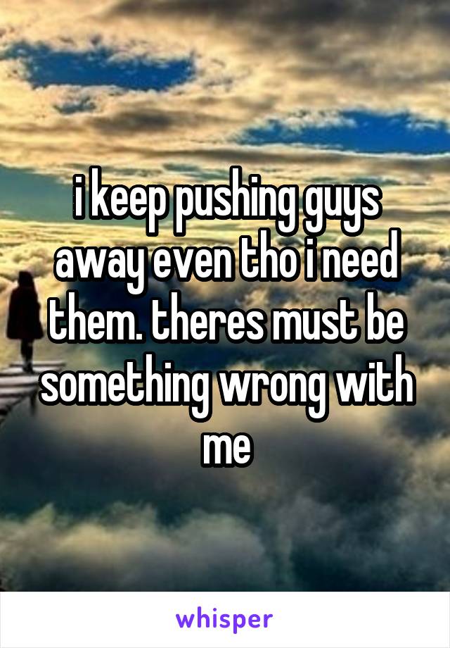 i keep pushing guys away even tho i need them. theres must be something wrong with me