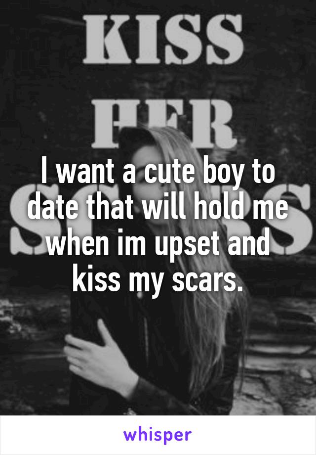 I want a cute boy to date that will hold me when im upset and kiss my scars.