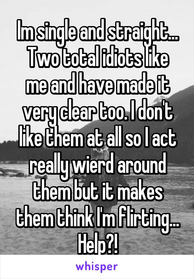 Im single and straight...
Two total idiots like me and have made it very clear too. I don't like them at all so I act really wierd around them but it makes them think I'm flirting... Help?!