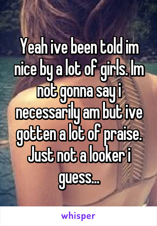 Yeah ive been told im nice by a lot of girls. Im not gonna say i necessarily am but ive gotten a lot of praise. Just not a looker i guess...